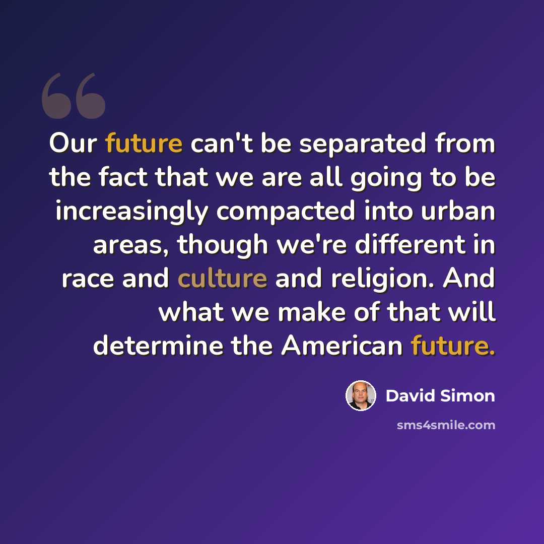 “Our future can't be separated from the fact that we are all going to be increasingly compacted into urban areas, though we're different in race and culture and religion. And what we make of that will determine the American future.” quote by David Simon