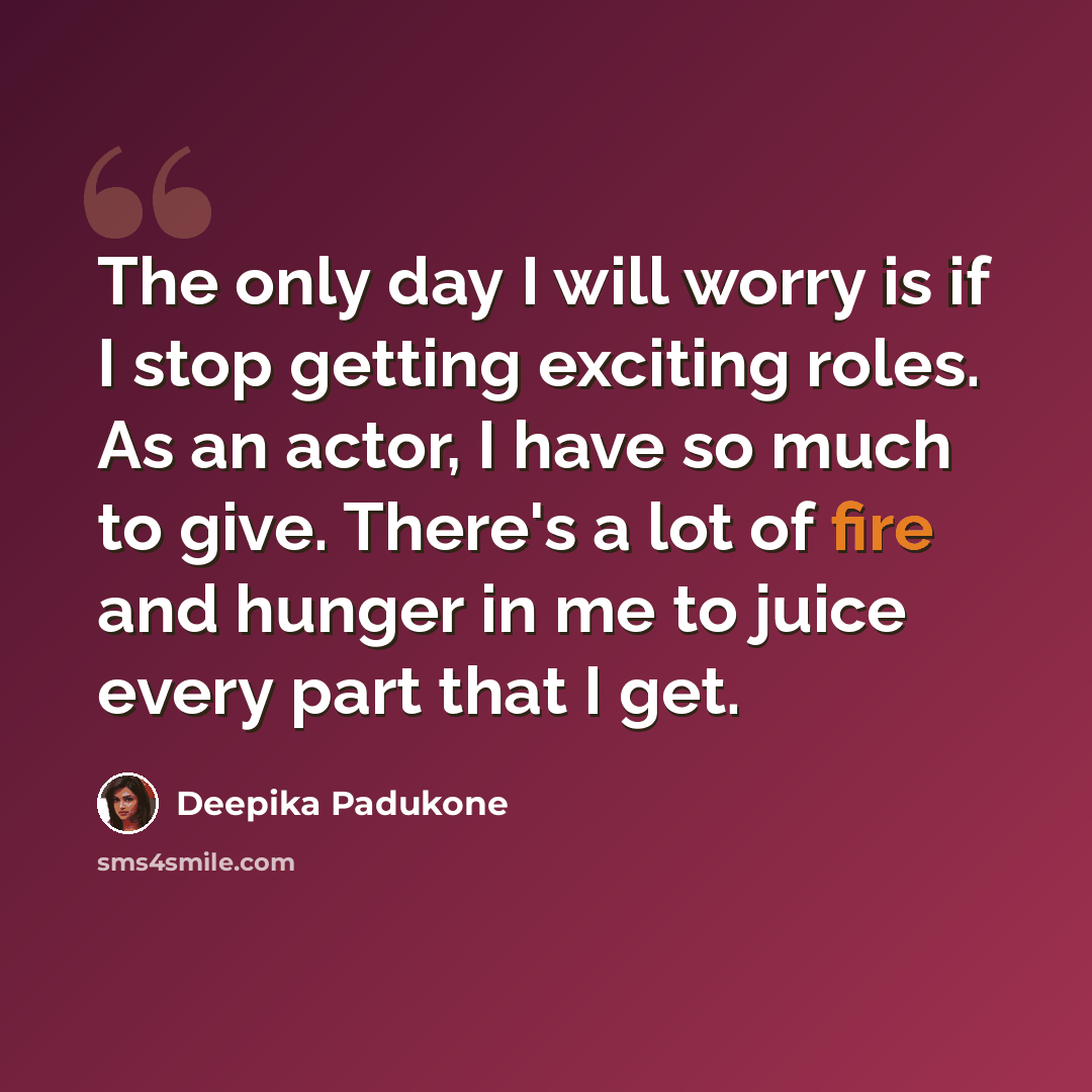 “The only day I will worry is if I stop getting exciting roles. As an actor, I have so much to give. There's a lot of fire and hunger in me to juice every part that I get.” quote by Deepika Padukone