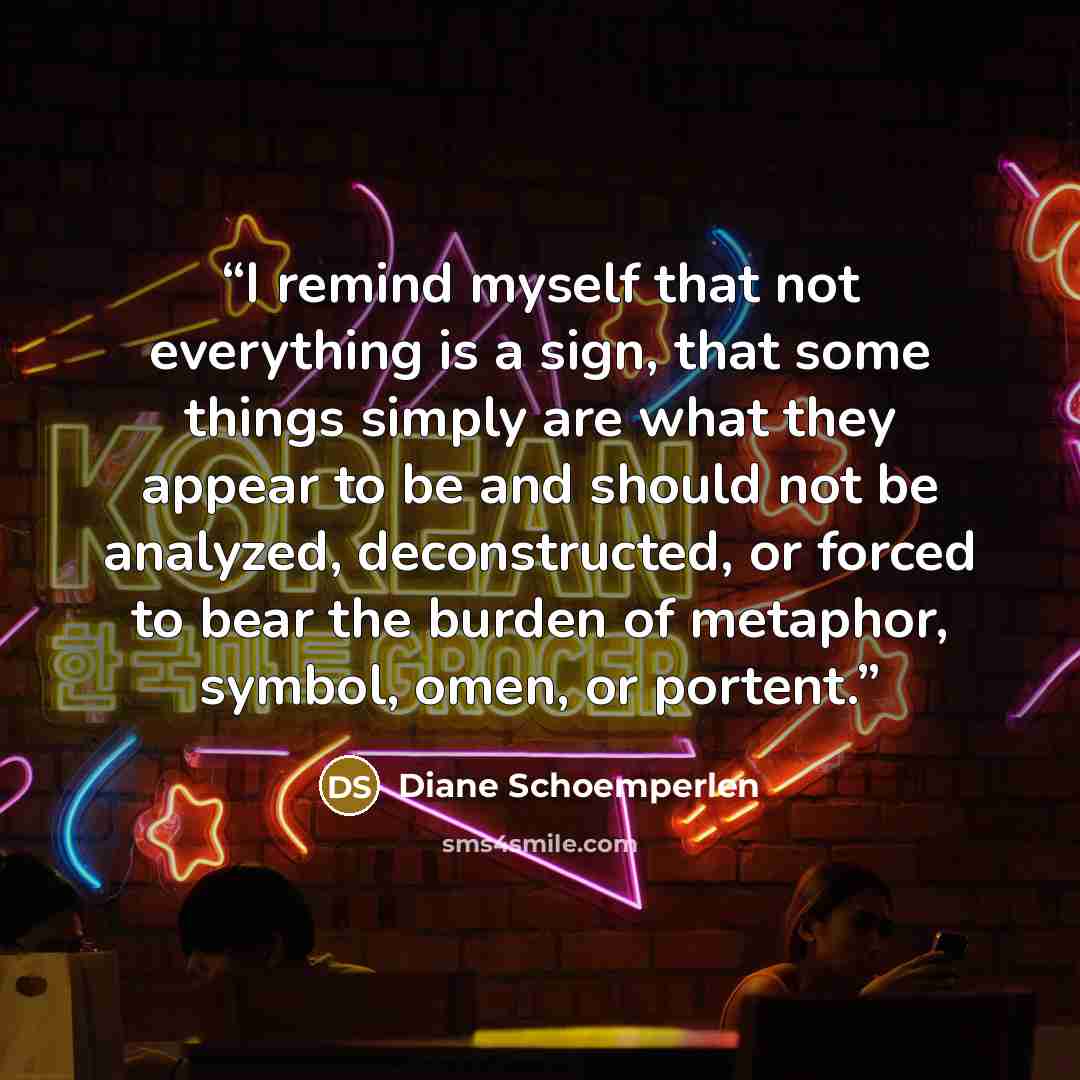 “I remind myself that not everything is a sign, that some things simply are what they appear to be and should not be analyzed, deconstructed, or forced to bear the burden of metaphor, symbol, omen, or portent.” quote by Diane Schoemperlen