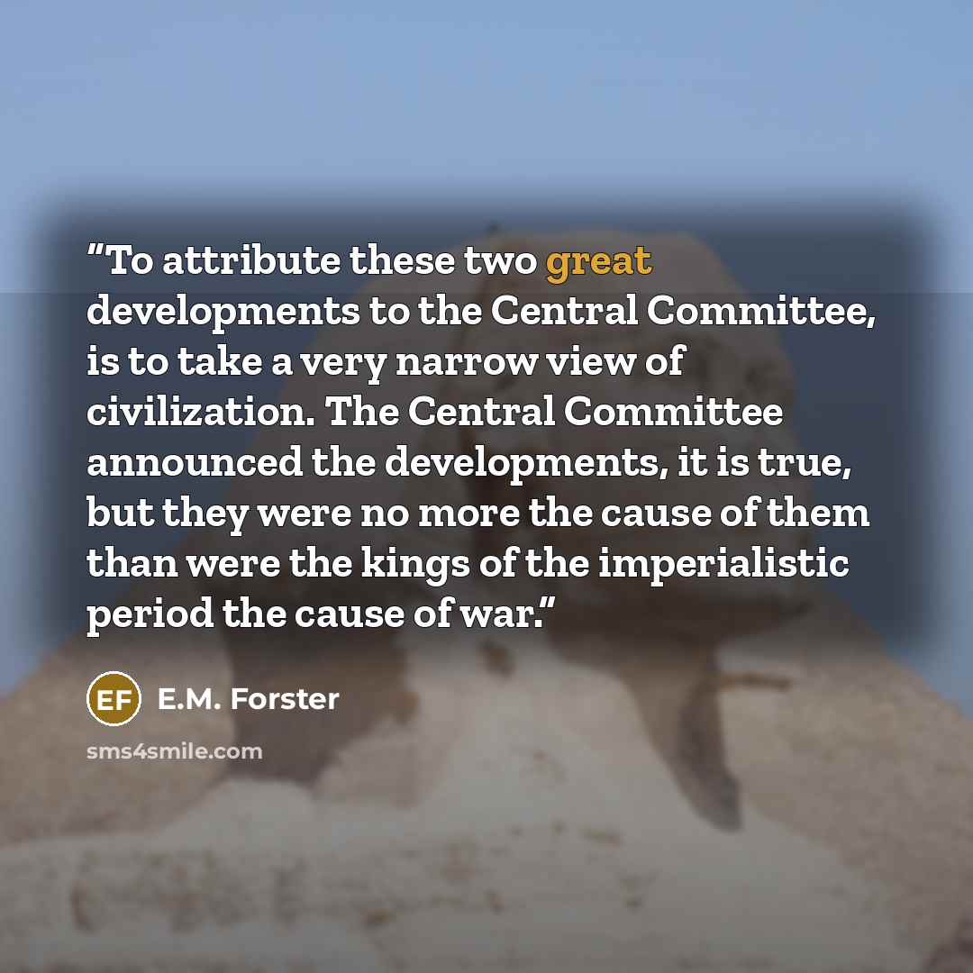 “To attribute these two great developments to the Central Committee, is to take a very narrow view of civilization. The Central Committee announced the developments, it is true, but they were no more the cause of them than were the kings of the imperialistic period the cause of war.” quote by E.M. Forster