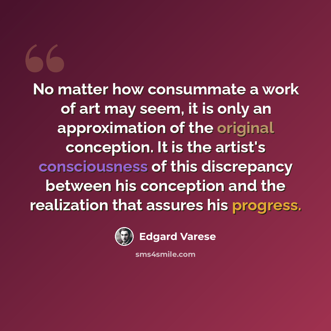 “No matter how consummate a work of art may seem, it is only an approximation of the original conception. It is the artist's consciousness of this discrepancy between his conception and the realization that assures his progress.” quote by Edgard Varese