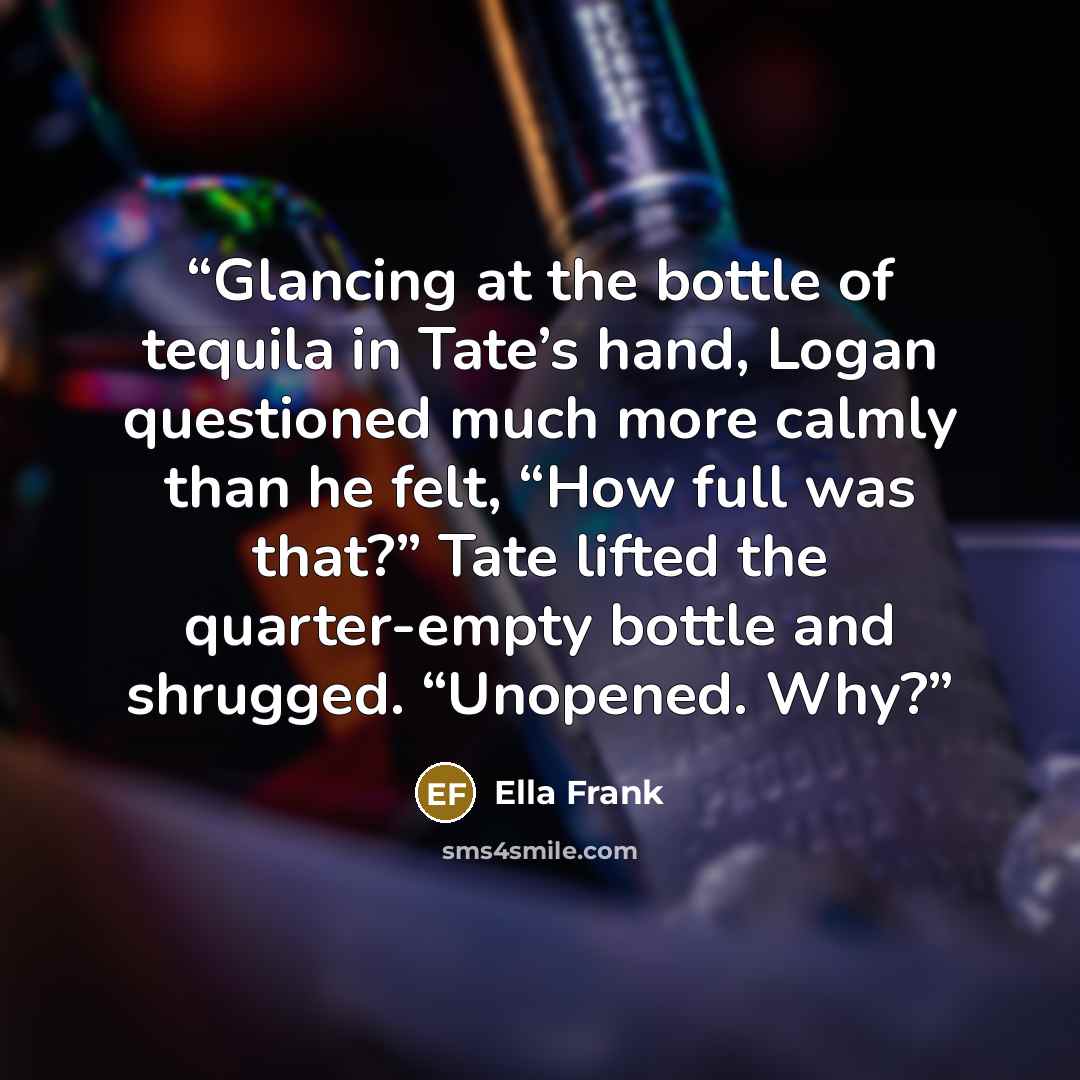 “Glancing at the bottle of tequila in Tate’s hand, Logan questioned much more calmly than he felt, “How full was that?” Tate lifted the quarter-empty bottle and shrugged. “Unopened. Why?” quote by Ella Frank
