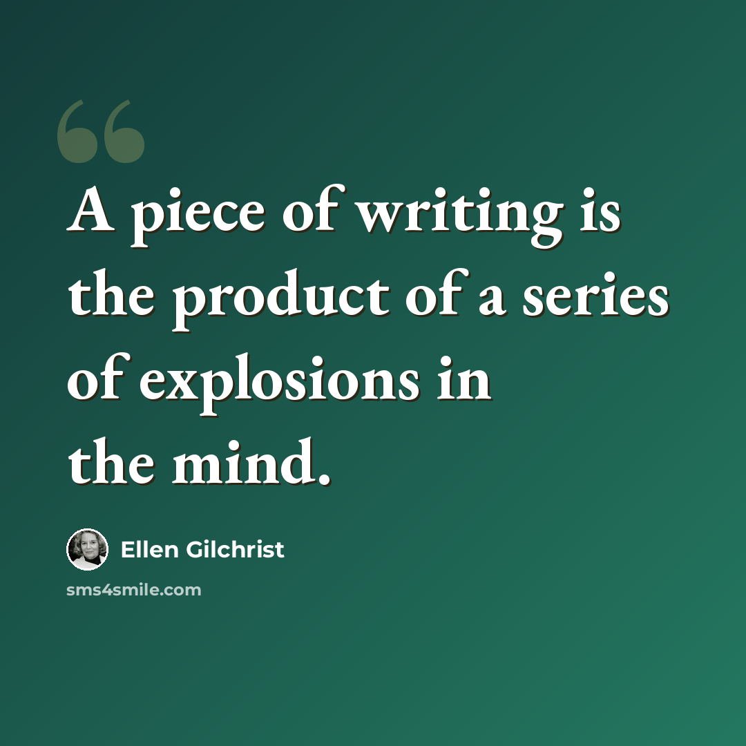 “A piece of writing is the product of a series of explosions in the mind.” quote by Ellen Gilchrist