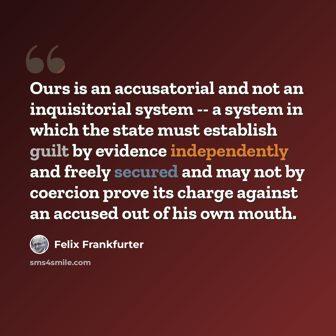 “Ours is an accusatorial and not an inquisitorial system -- a system in which the state must establish guilt by evidence independently and freely secured and may not by coercion prove its charge against an accused out of his own mouth.” quote by Felix Frankfurter