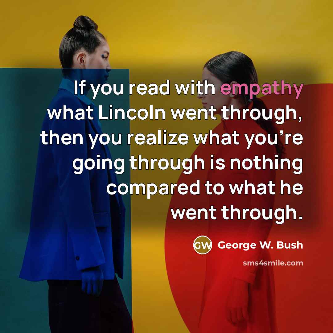 “If you read with empathy what Lincoln went through, then you realize what you're going through is nothing compared to what he went through.” quote by George W. Bush
