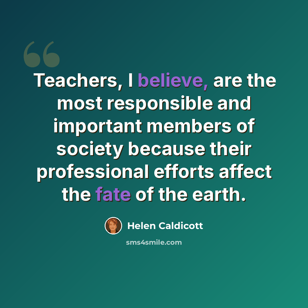 “Teachers, I believe, are the most responsible and important members of society because their professional efforts affect the fate of the earth.” quote by Helen Caldicott