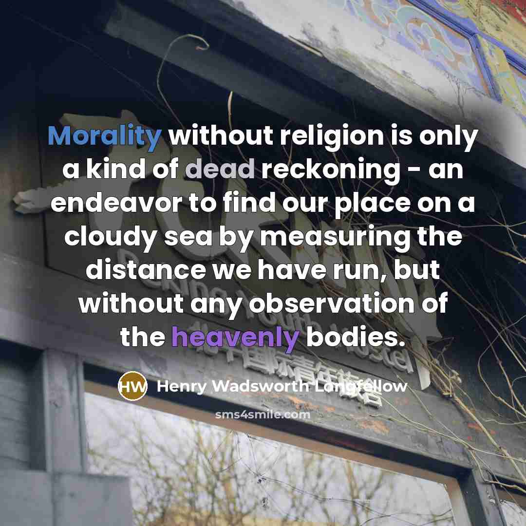 “Morality without religion is only a kind of dead reckoning - an endeavor to find our place on a cloudy sea by measuring the distance we have run, but without any observation of the heavenly bodies.” quote by Henry Wadsworth Longfellow