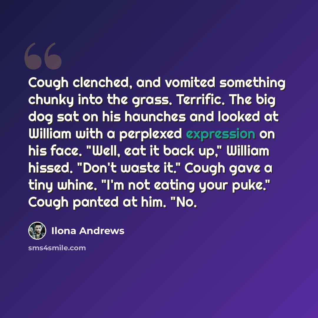 “Cough clenched, and vomited something chunky into the grass. Terrific. The big dog sat on his haunches and looked at William with a perplexed expression on his face. "Well, eat it back up," William hissed. "Don't waste it." Cough gave a tiny whine. "I'm not eating your puke." Cough panted at him…” quote by Ilona Andrews
