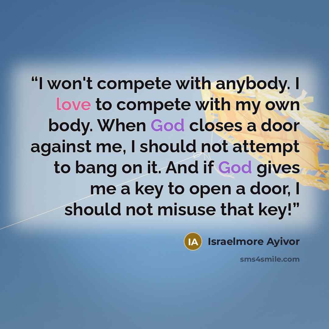 “I won't compete with anybody. I love to compete with my own body. When God closes a door against me, I should not attempt to bang on it. And if God gives me a key to open a door, I should not misuse that key!” quote by Israelmore Ayivor