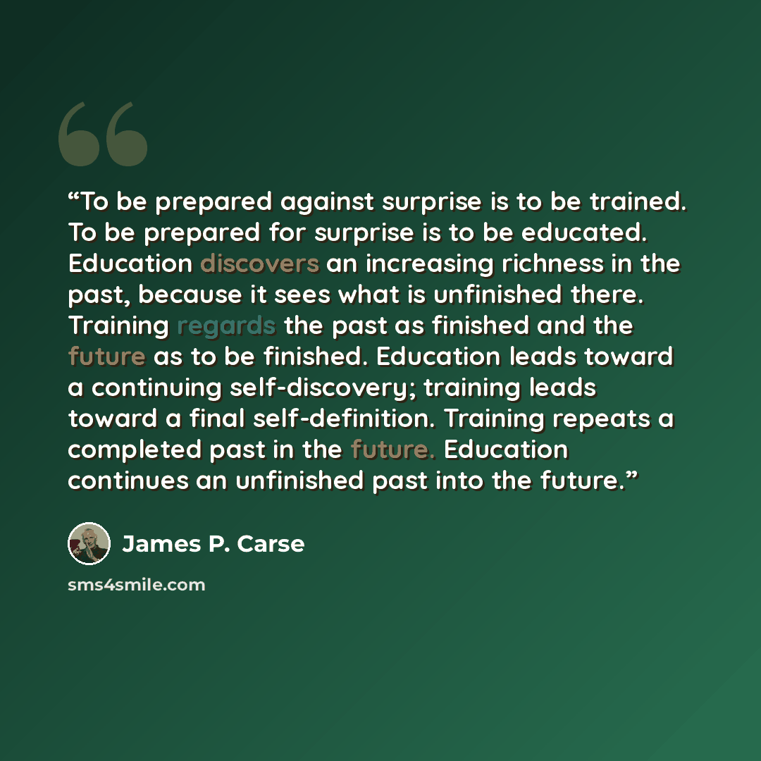 “To be prepared against surprise is to be trained. To be prepared for surprise is to be educated. Education discovers an increasing richness in the past, because it sees what is unfinished there. Training regards the past as finished and the future as to be finished. Education leads toward a…” quote by James P. Carse