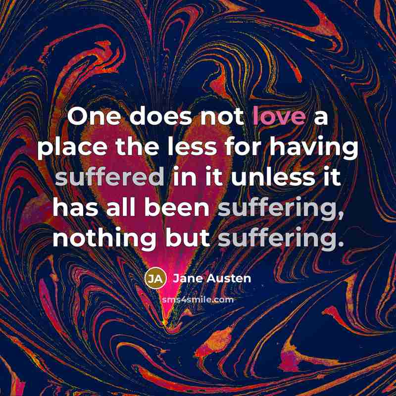 “One does not love a place the less for having suffered in it unless it has all been suffering, nothing but suffering.” quote by Jane Austen