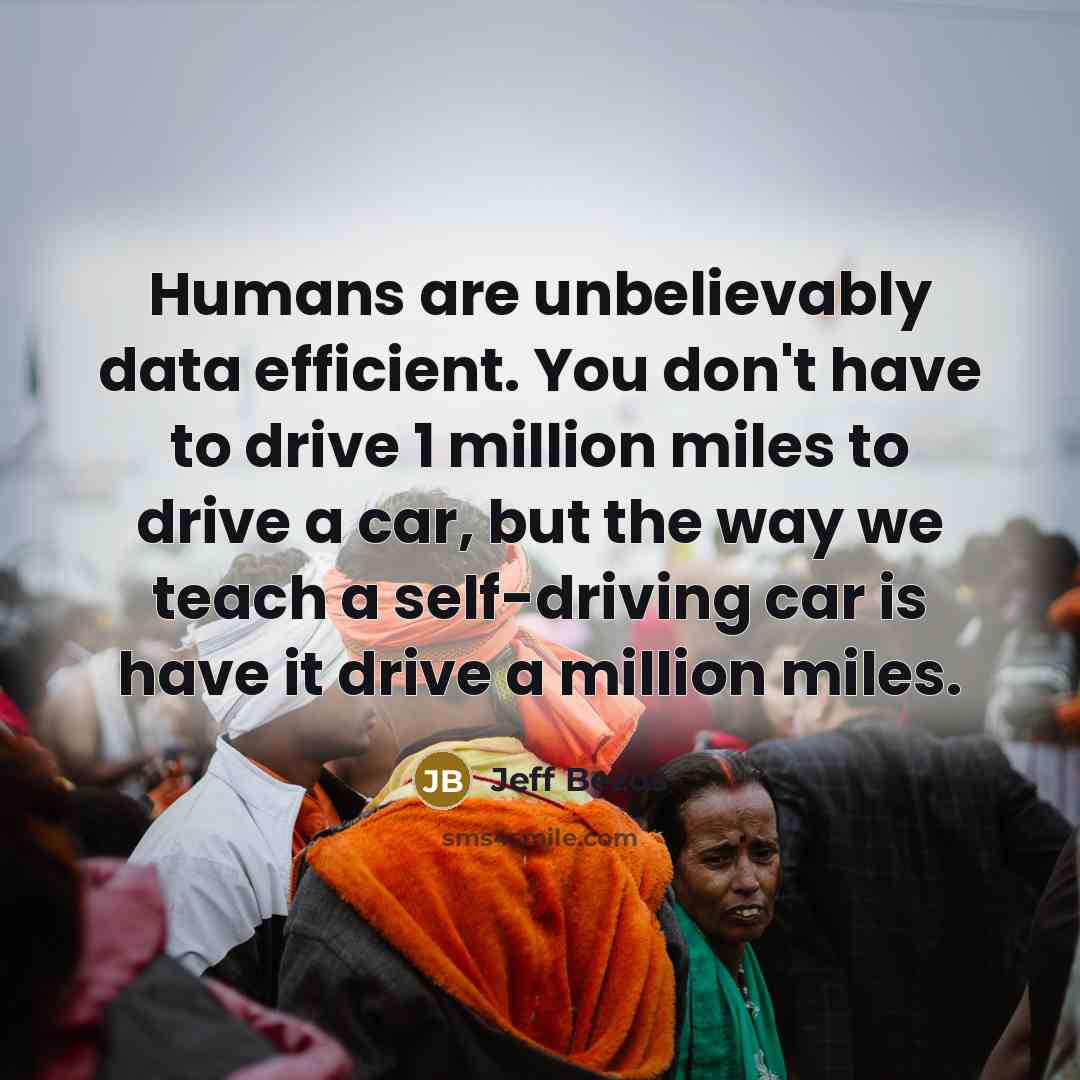 “Humans are unbelievably data efficient. You don't have to drive 1 million miles to drive a car, but the way we teach a self-driving car is have it drive a million miles.” quote by Jeff Bezos