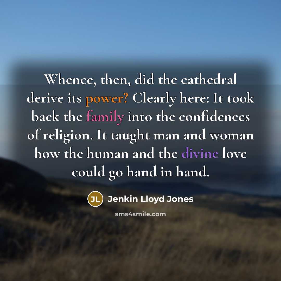 “Whence, then, did the cathedral derive its power? Clearly here: It took back the family into the confidences of religion. It taught man and woman how the human and the divine love could go hand in hand.” quote by Jenkin Lloyd Jones