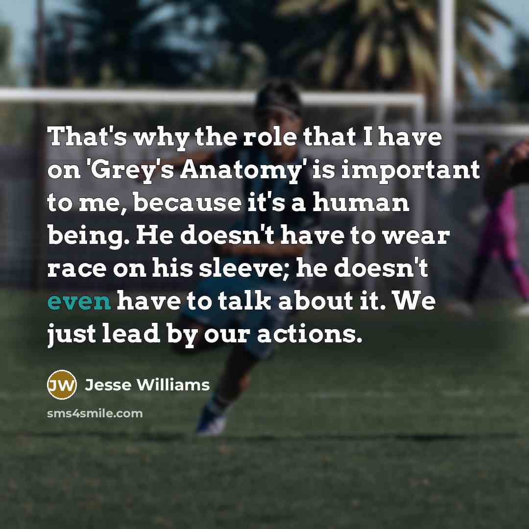 “That's why the role that I have on 'Grey's Anatomy' is important to me, because it's a human being. He doesn't have to wear race on his sleeve; he doesn't even have to talk about it. We just lead by our actions.” quote by Jesse Williams