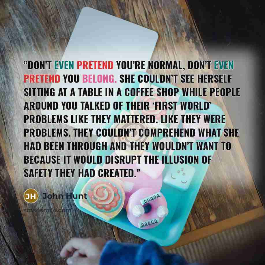 “Don’t even pretend you’re normal, don’t even pretend you belong. She couldn’t see herself sitting at a table in a coffee shop while people around you talked of their ‘first world’ problems like they mattered. Like they were problems. They couldn’t comprehend what she had been through and they…” quote by John Hunt