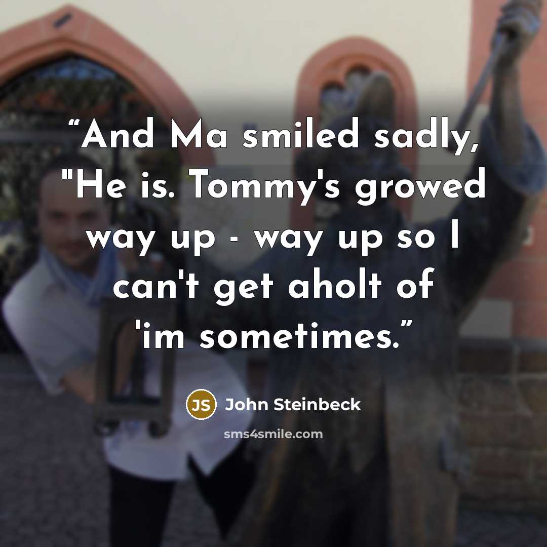 “And Ma smiled sadly, "He is. Tommy's growed way up - way up so I can't get aholt of 'im sometimes.” quote by John Steinbeck