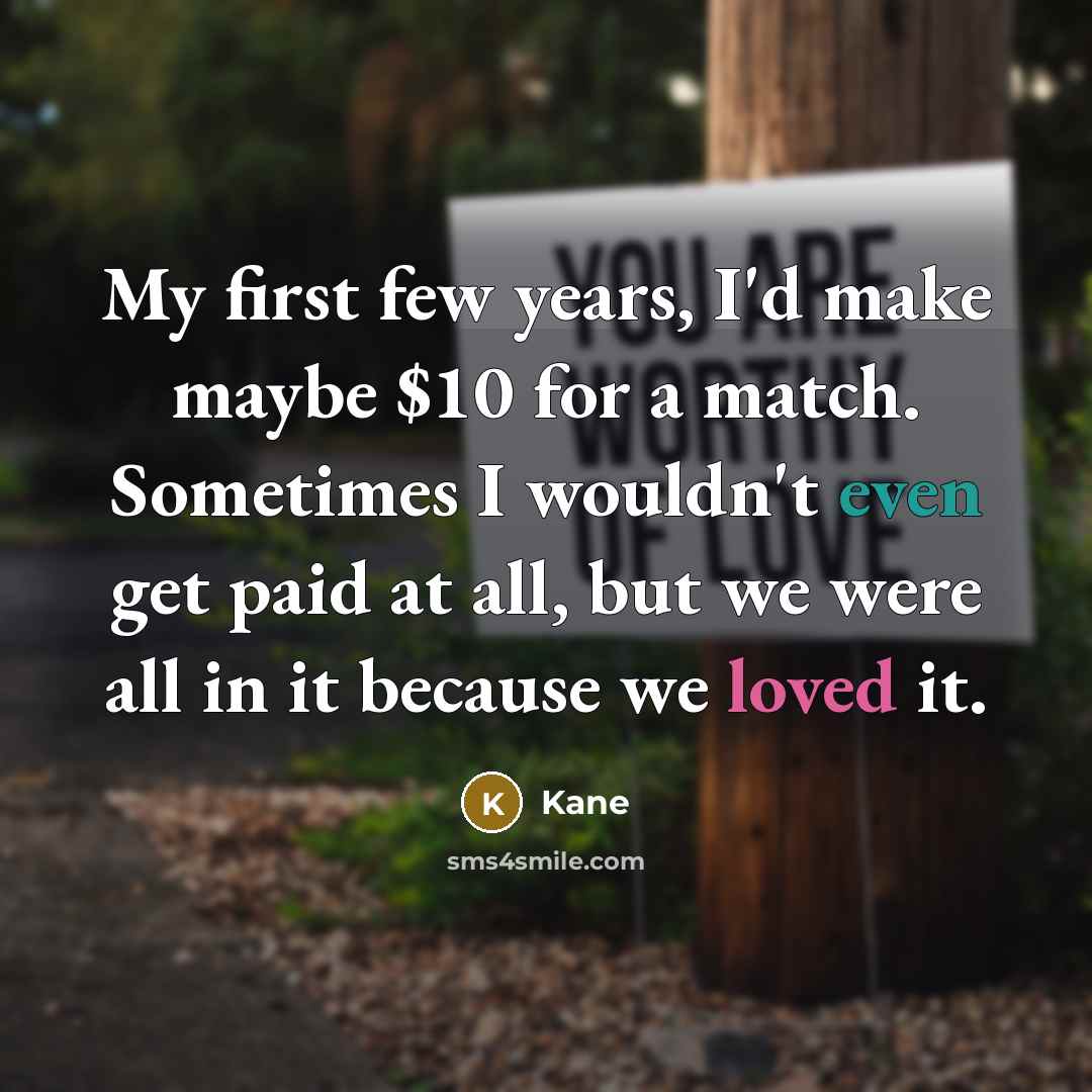 “My first few years, I'd make maybe $10 for a match. Sometimes I wouldn't even get paid at all, but we were all in it because we loved it.” quote by Kane