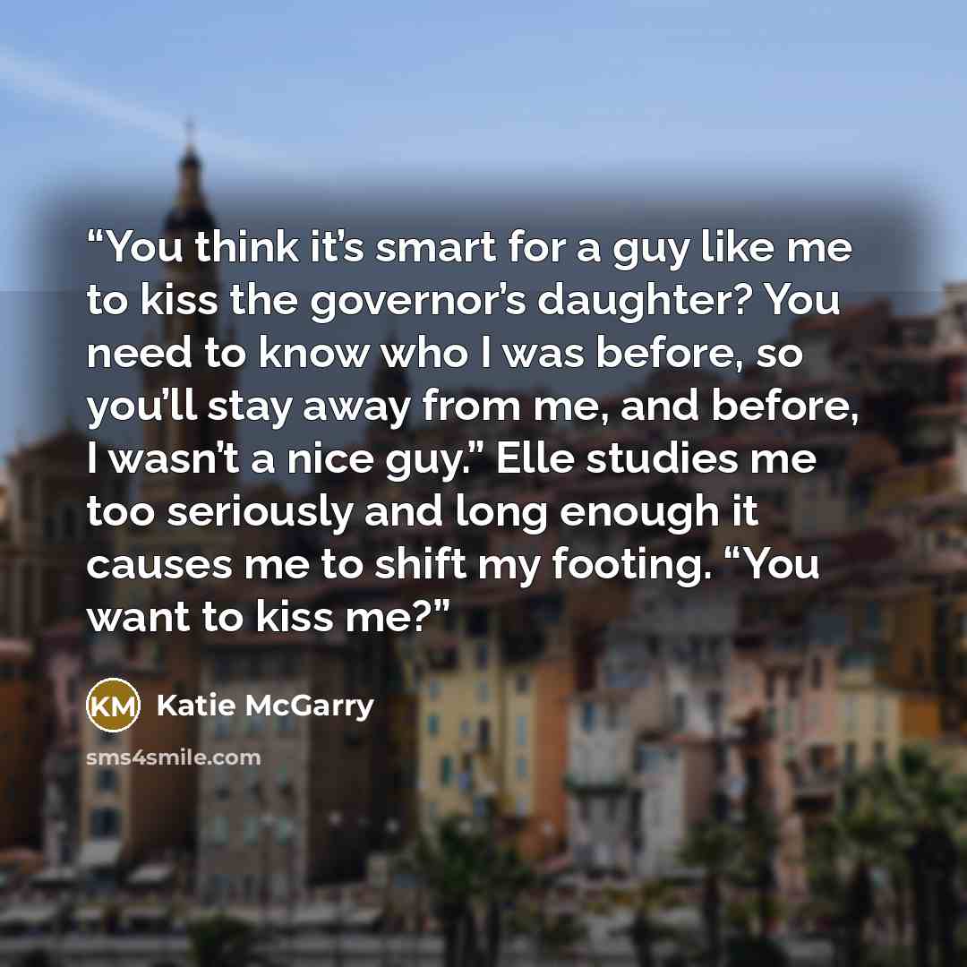 “You think it’s smart for a guy like me to kiss the governor’s daughter? You need to know who I was before, so you’ll stay away from me, and before, I wasn’t a nice guy.” Elle studies me too seriously and long enough it causes me to shift my footing. “You want to kiss me?” quote by Katie McGarry