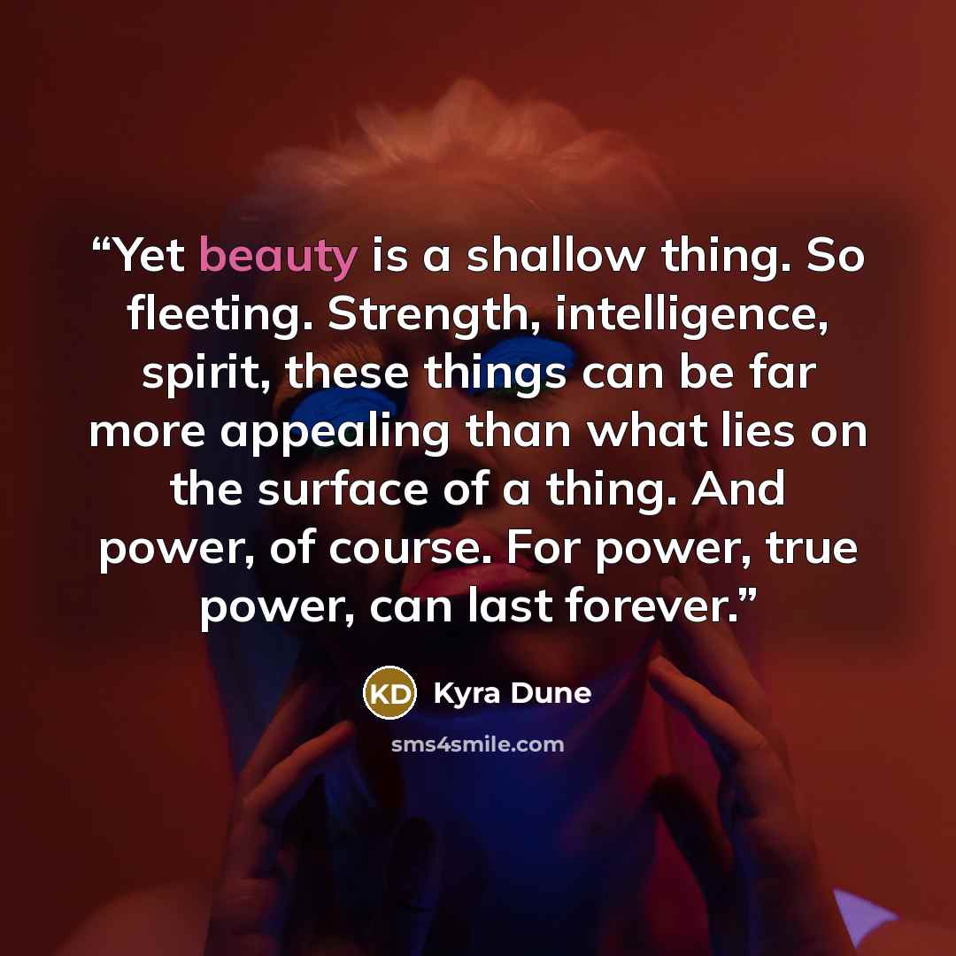 “Yet beauty is a shallow thing. So fleeting. Strength, intelligence, spirit, these things can be far more appealing than what lies on the surface of a thing. And power, of course. For power, true power, can last forever.” quote by Kyra Dune