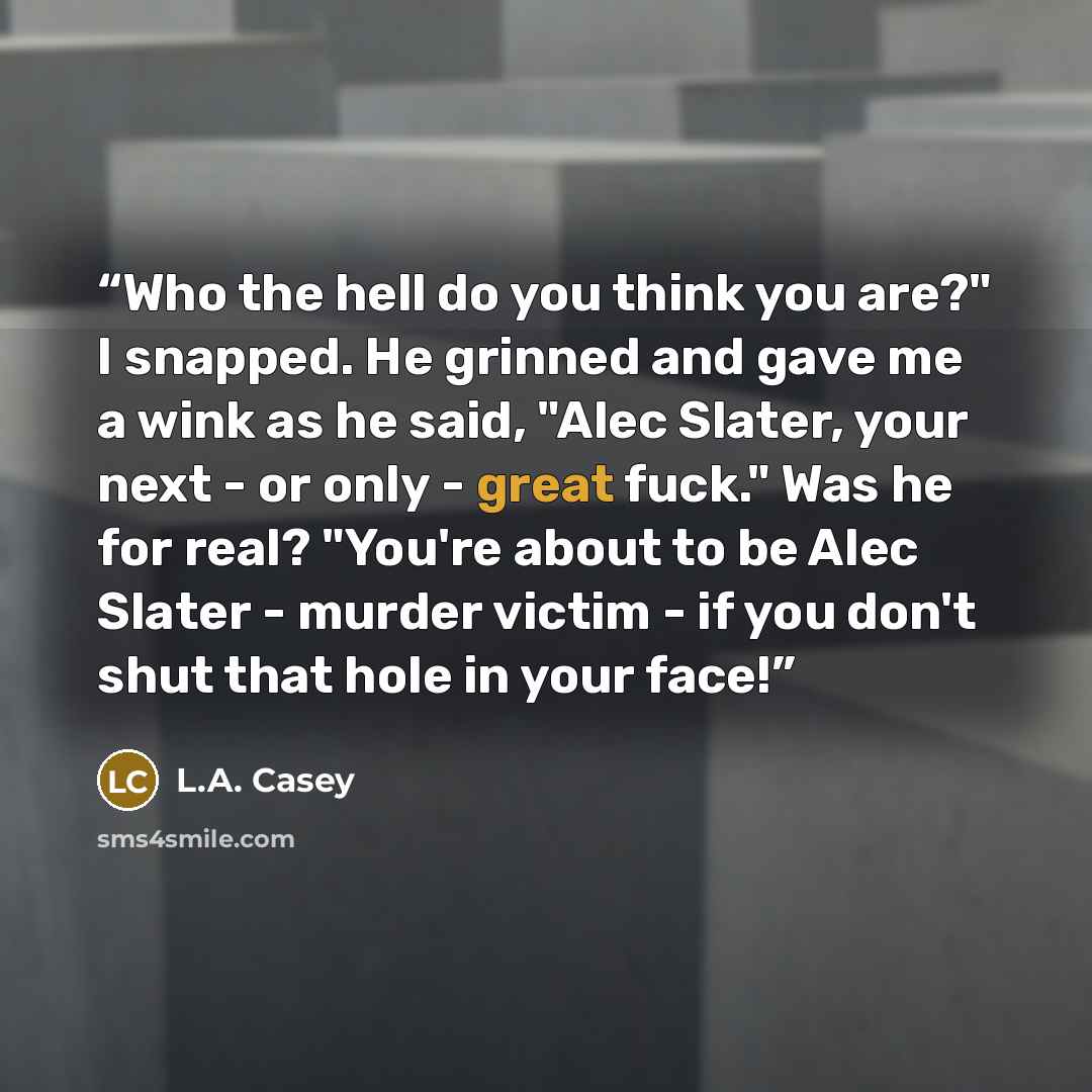 “Who the hell do you think you are?" I snapped. He grinned and gave me a wink as he said, "Alec Slater, your next - or only - great fuck." Was he for real? "You're about to be Alec Slater - murder victim - if you don't shut that hole in your face!” quote by L.A. Casey