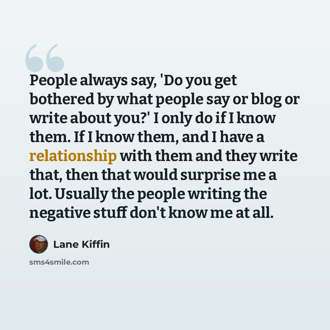 “People always say, 'Do you get bothered by what people say or blog or write about you?' I only do if I know them. If I know them, and I have a relationship with them and they write that, then that would surprise me a lot. Usually the people writing the negative stuff don't know me at all.” quote by Lane Kiffin