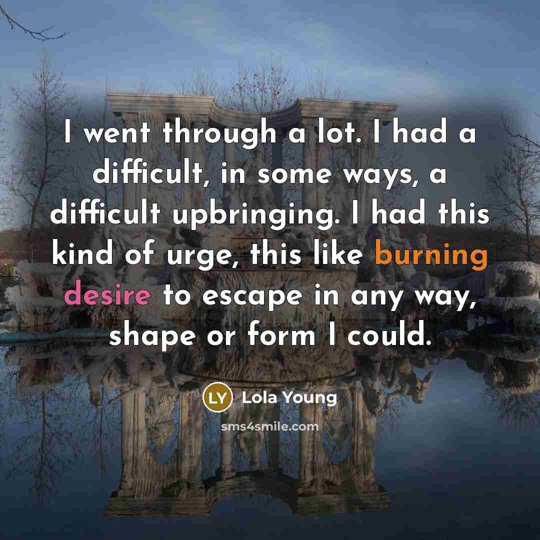 “I went through a lot. I had a difficult, in some ways, a difficult upbringing. I had this kind of urge, this like burning desire to escape in any way, shape or form I could.” quote by Lola Young