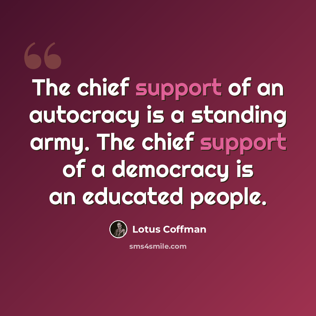 “The chief support of an autocracy is a standing army. The chief support of a democracy is an educated people.” quote by Lotus Coffman