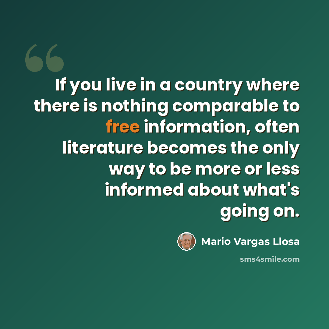 “If you live in a country where there is nothing comparable to free information, often literature becomes the only way to be more or less informed about what's going on.” quote by Mario Vargas Llosa
