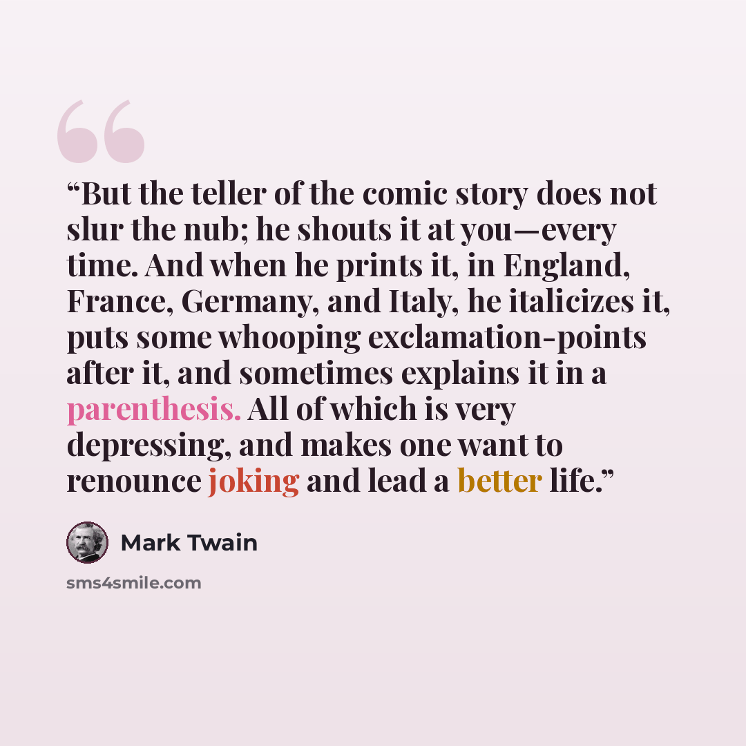 “But the teller of the comic story does not slur the nub; he shouts it at you—every time. And when he prints it, in England, France, Germany, and Italy, he italicizes it, puts some whooping exclamation-points after it, and sometimes explains it in a parenthesis. All of which is very depressing, and…” quote by Mark Twain