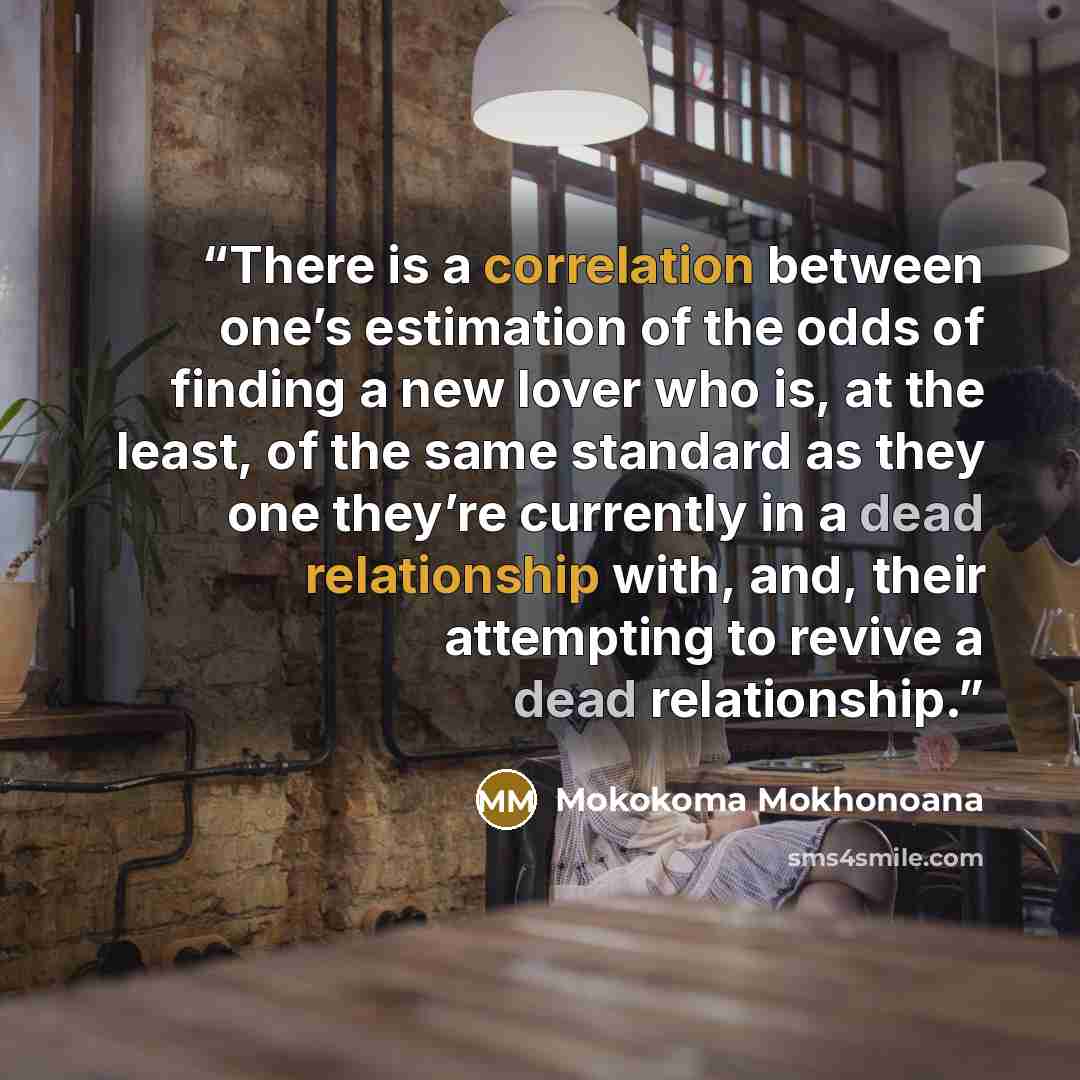 “There is a correlation between one’s estimation of the odds of finding a new lover who is, at the least, of the same standard as they one they’re currently in a dead relationship with, and, their attempting to revive a dead relationship.” quote by Mokokoma Mokhonoana