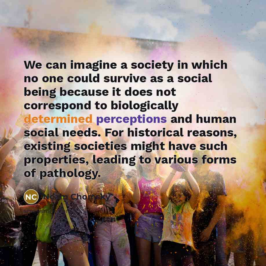 “We can imagine a society in which no one could survive as a social being because it does not correspond to biologically determined perceptions and human social needs. For historical reasons, existing societies might have such properties, leading to various forms of pathology.” quote by Noam Chomsky