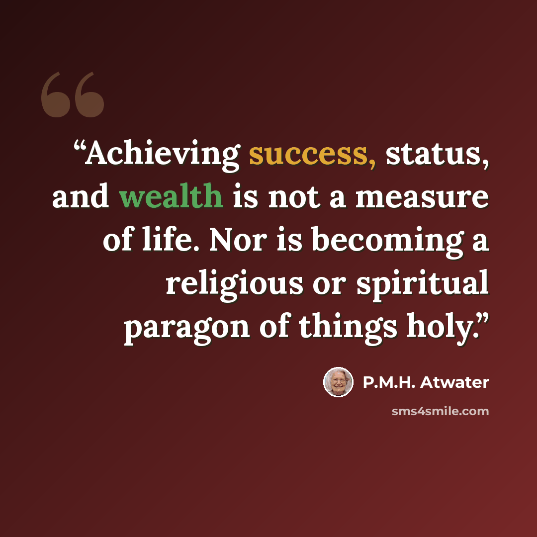 “Achieving success, status, and wealth is not a measure of life. Nor is becoming a religious or spiritual paragon of things holy.” quote by P.M.H. Atwater