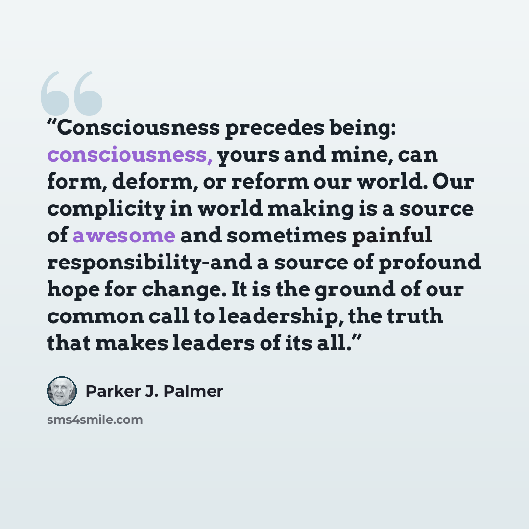 “Consciousness precedes being: consciousness, yours and mine, can form, deform, or reform our world. Our complicity in world making is a source of awesome and sometimes painful responsibility-and a source of profound hope for change. It is the ground of our common call to leadership, the truth that…” quote by Parker J. Palmer