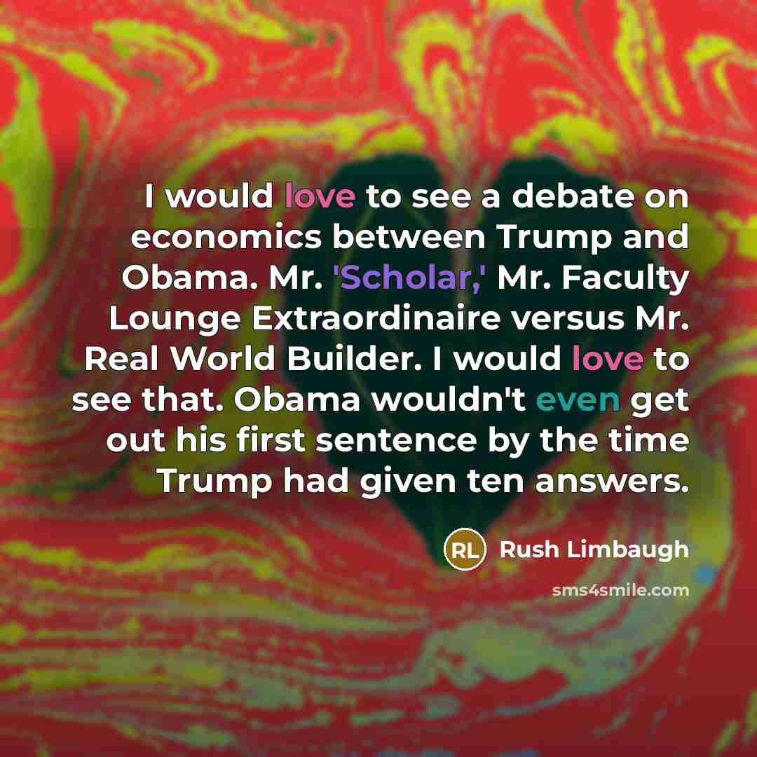 “I would love to see a debate on economics between Trump and Obama. Mr. 'Scholar,' Mr. Faculty Lounge Extraordinaire versus Mr. Real World Builder. I would love to see that. Obama wouldn't even get out his first sentence by the time Trump had given ten answers.” quote by Rush Limbaugh