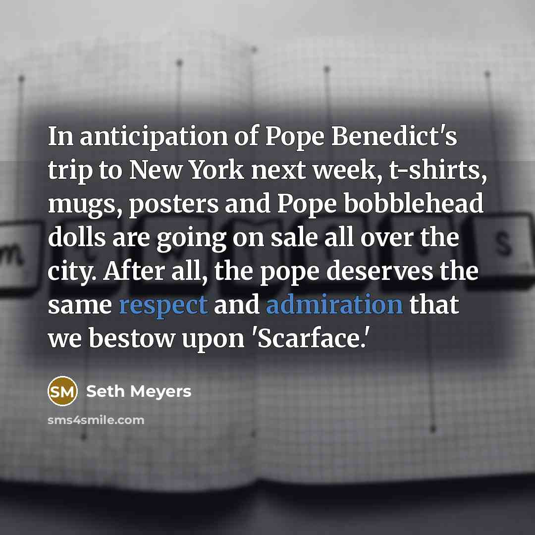 “In anticipation of Pope Benedict's trip to New York next week, t-shirts, mugs, posters and Pope bobblehead dolls are going on sale all over the city. After all, the pope deserves the same respect and admiration that we bestow upon 'Scarface.'” quote by Seth Meyers