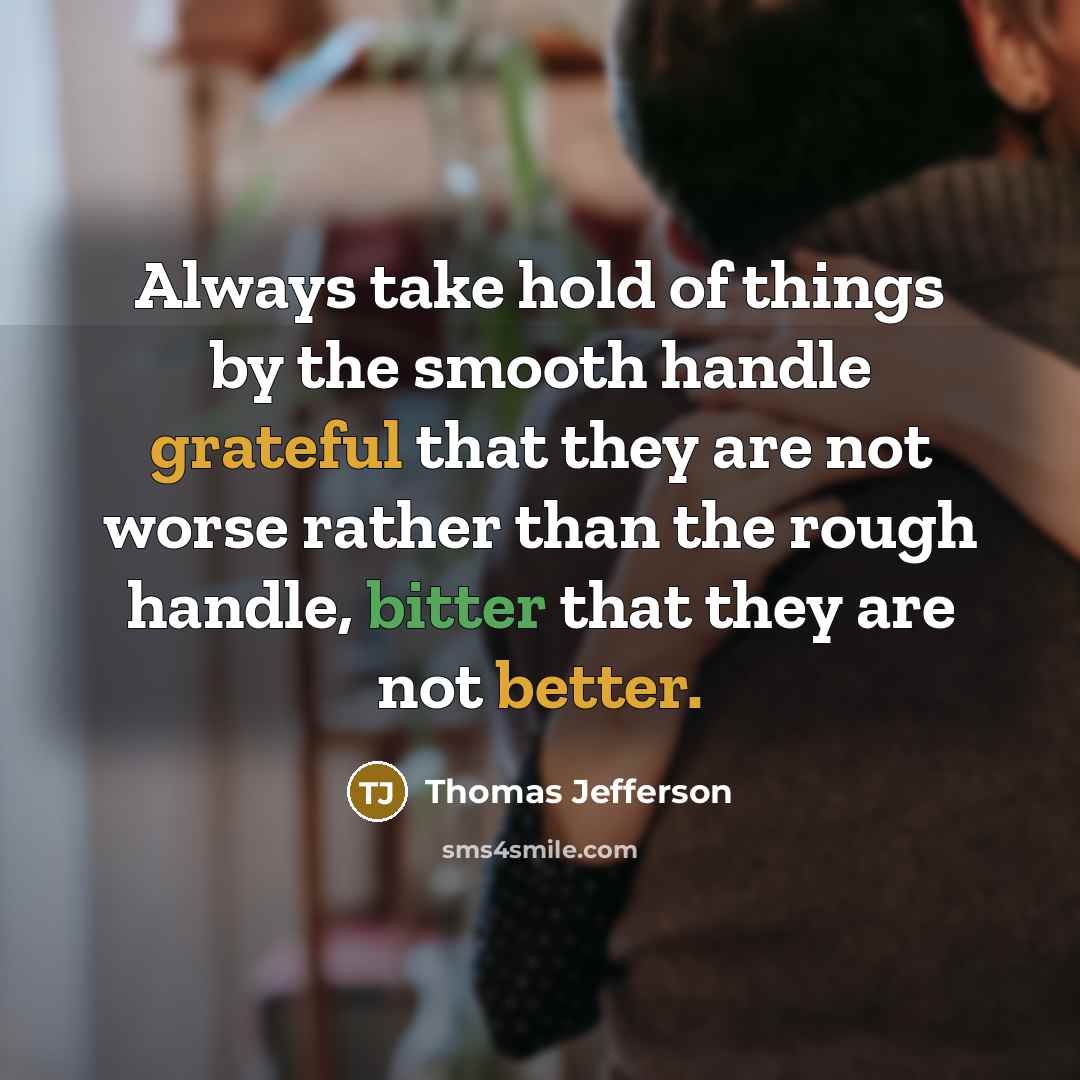 “Always take hold of things by the smooth handle grateful that they are not worse rather than the rough handle, bitter that they are not better.” quote by Thomas Jefferson