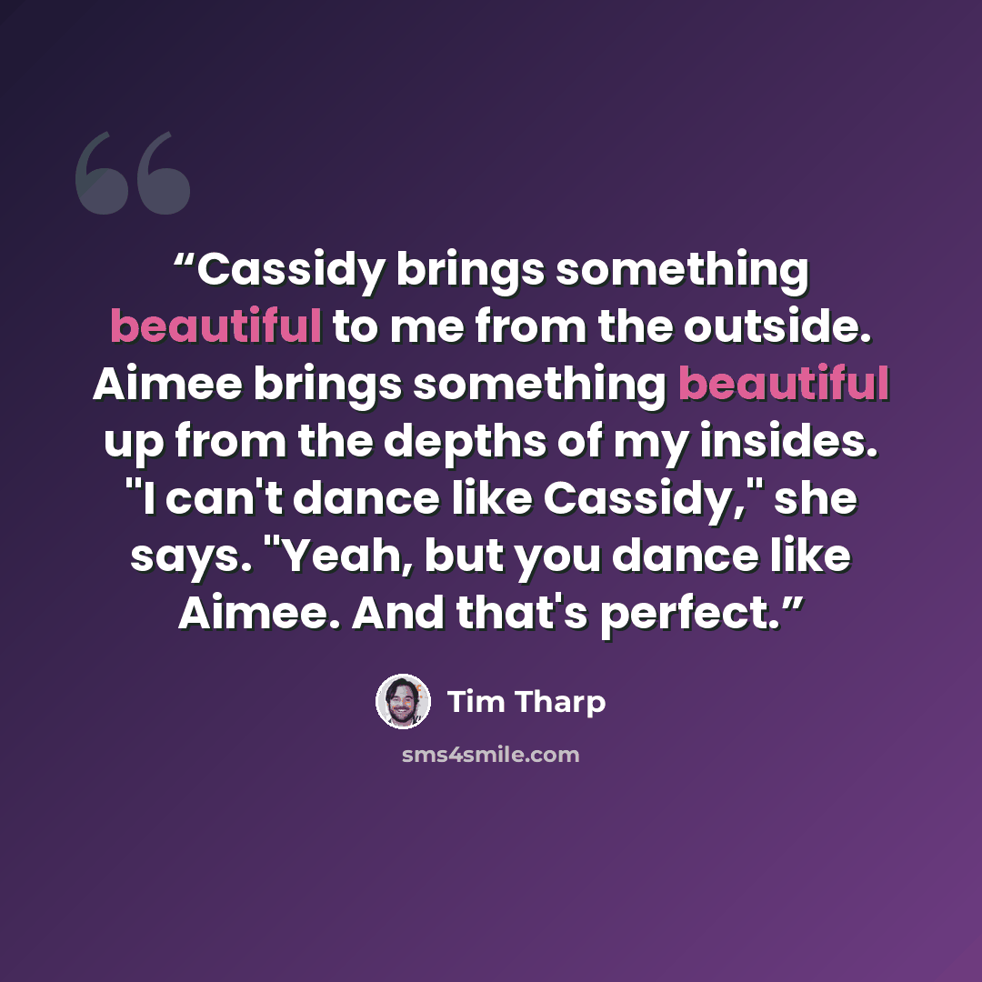 “Cassidy brings something beautiful to me from the outside. Aimee brings something beautiful up from the depths of my insides. "I can't dance like Cassidy," she says. "Yeah, but you dance like Aimee. And that's perfect.” quote by Tim Tharp