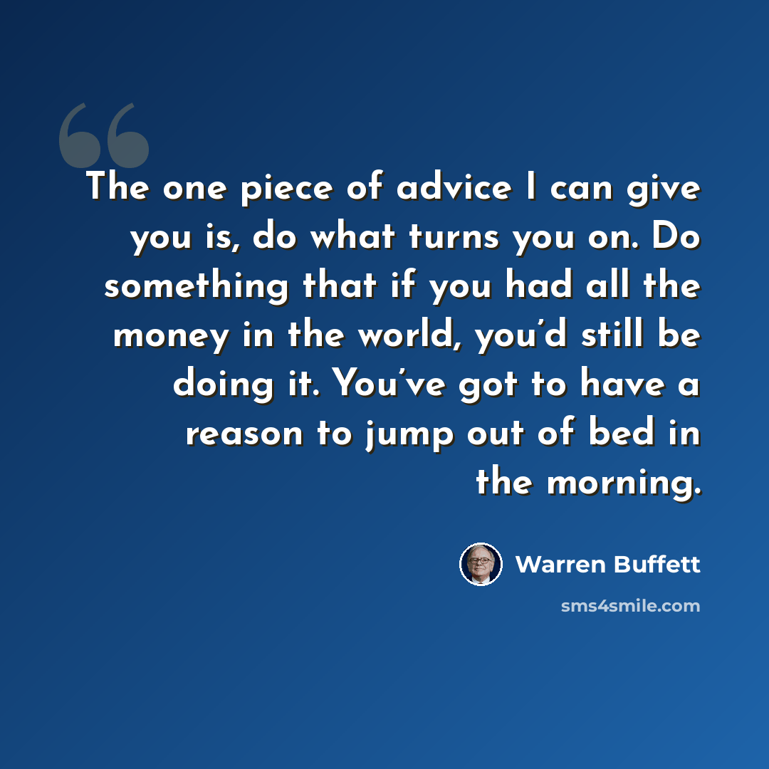 “The one piece of advice I can give you is, do what turns you on. Do something that if you had all the money in the world, you’d still be doing it. You’ve got to have a reason to jump out of bed in the morning.” quote by Warren Buffett