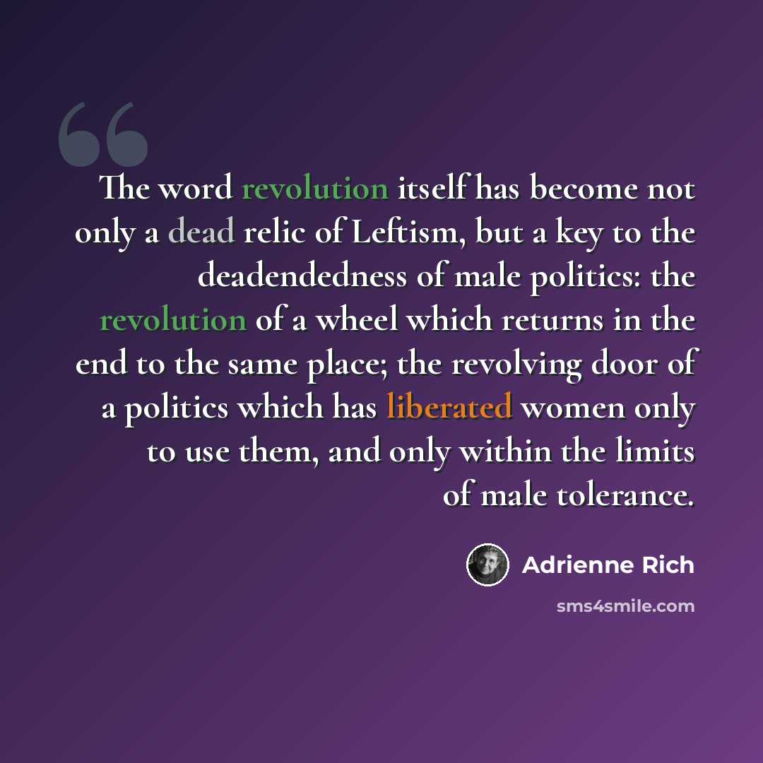 “The word revolution itself has become not only a dead relic of Leftism, but a key to the deadendedness of male politics: the revolution of a wheel which returns in the end to the same place; the revolving door of a politics which has liberated women only to use them, and only within the limits of…” quote by Adrienne Rich