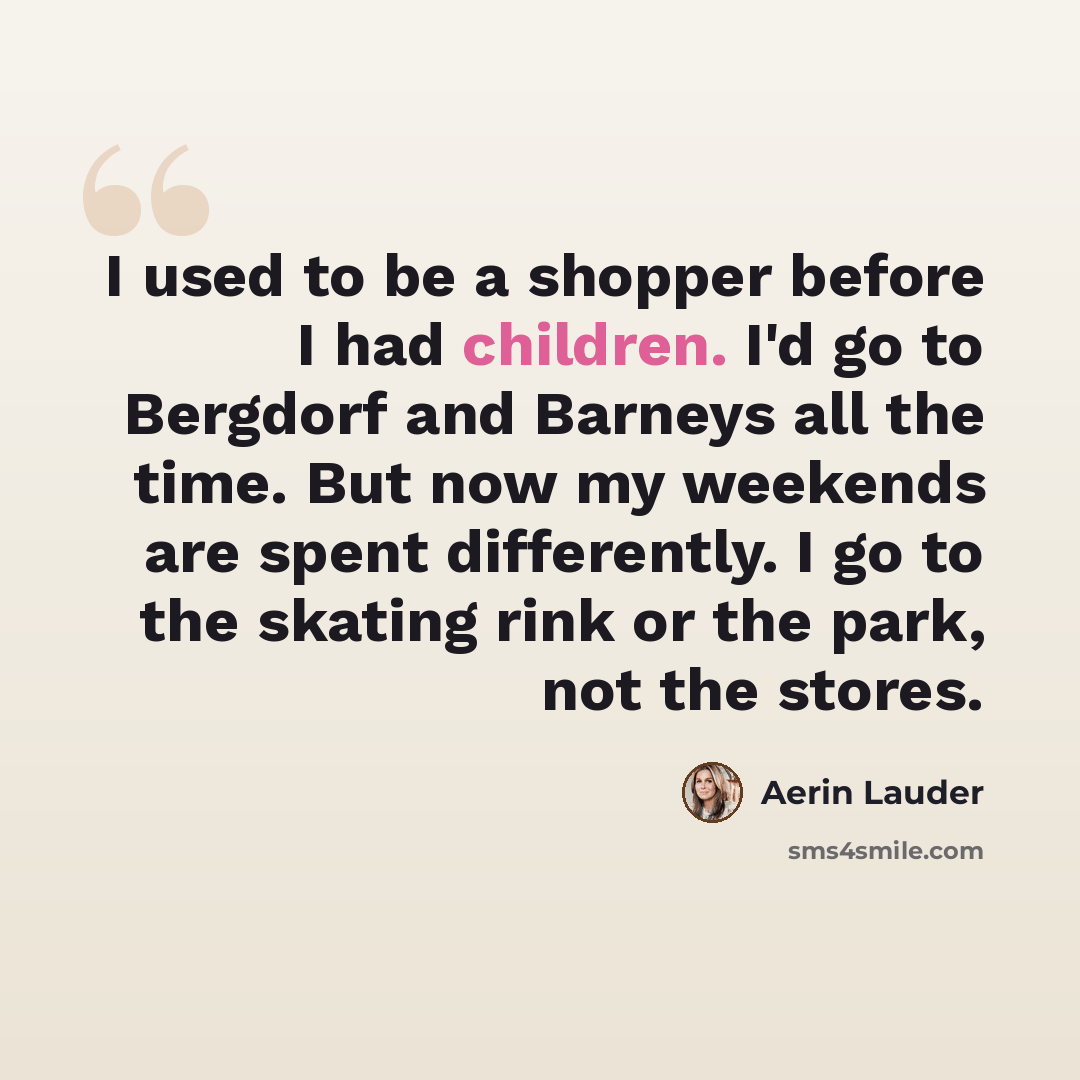 “I used to be a shopper before I had children. I'd go to Bergdorf and Barneys all the time. But now my weekends are spent differently. I go to the skating rink or the park, not the stores.” quote by Aerin Lauder