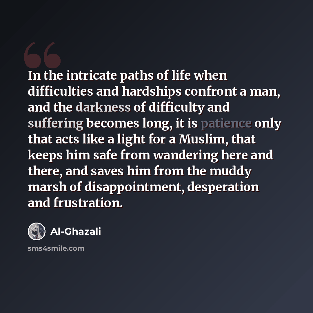 “In the intricate paths of life when difficulties and hardships confront a man, and the darkness of difficulty and suffering becomes long, it is patience only that acts like a light for a Muslim, that keeps him safe from wandering here and there, and saves him from the muddy marsh of…” quote by Al-Ghazali