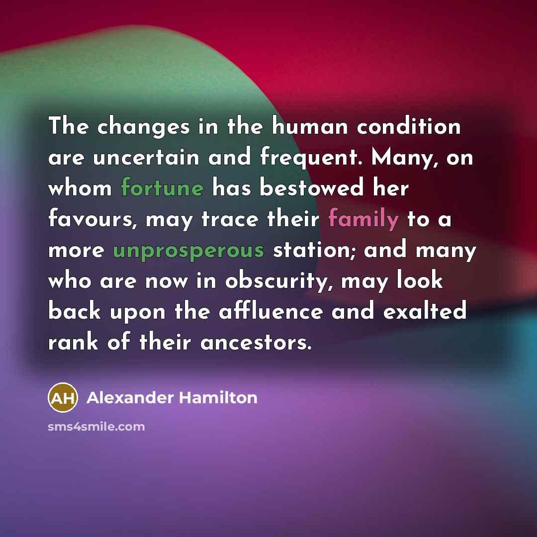 “The changes in the human condition are uncertain and frequent. Many, on whom fortune has bestowed her favours, may trace their family to a more unprosperous station; and many who are now in obscurity, may look back upon the affluence and exalted rank of their ancestors.” quote by Alexander Hamilton