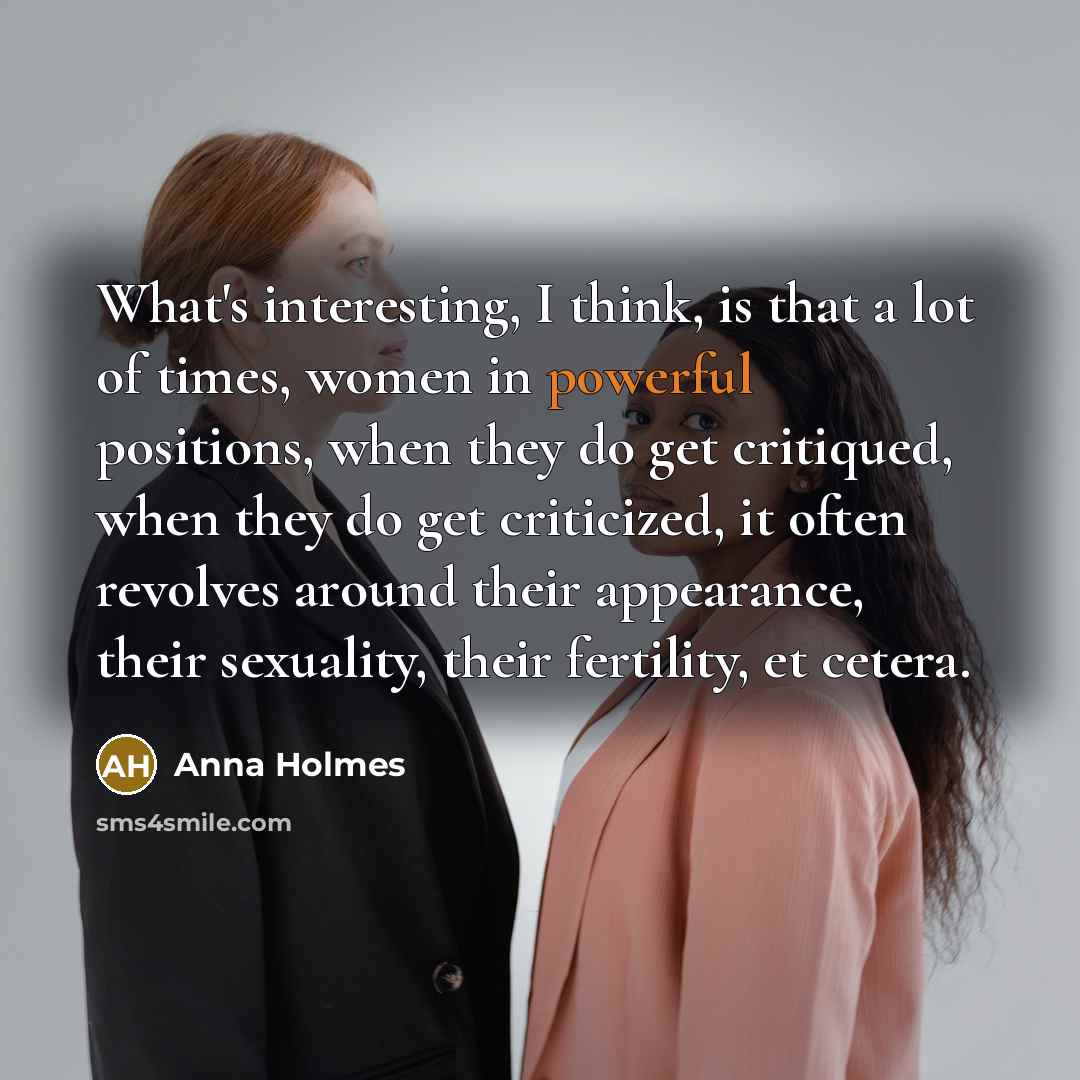 “What's interesting, I think, is that a lot of times, women in powerful positions, when they do get critiqued, when they do get criticized, it often revolves around their appearance, their sexuality, their fertility, et cetera.” quote by Anna Holmes