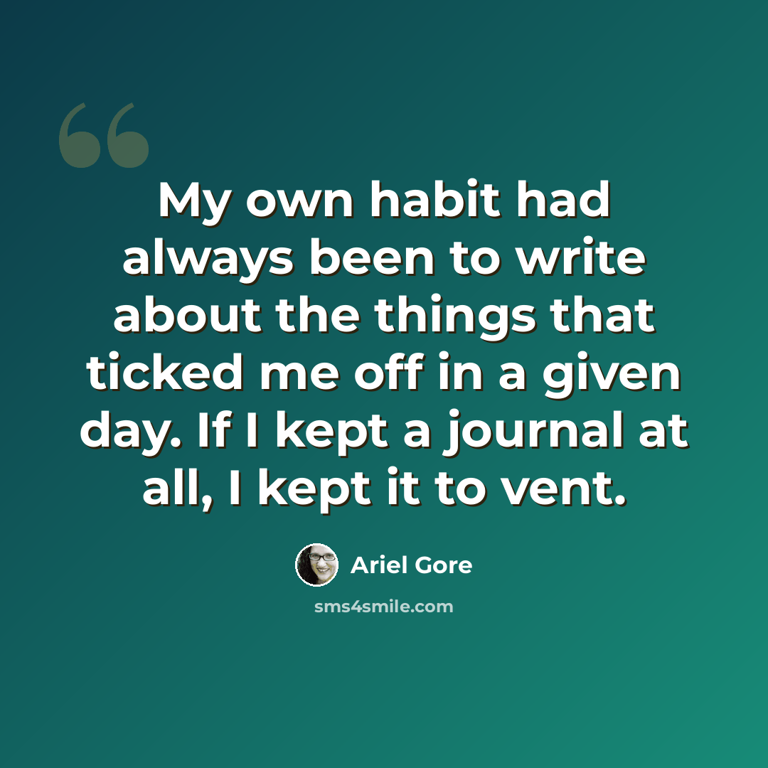 “My own habit had always been to write about the things that ticked me off in a given day. If I kept a journal at all, I kept it to vent.” quote by Ariel Gore