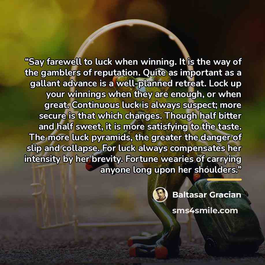“Say farewell to luck when winning. It is the way of the gamblers of reputation. Quite as important as a gallant advance is a well-planned retreat. Lock up your winnings when they are enough, or when great. Continuous luck is always suspect; more secure is that which changes. Though half bitter and…” quote by Baltasar Gracián