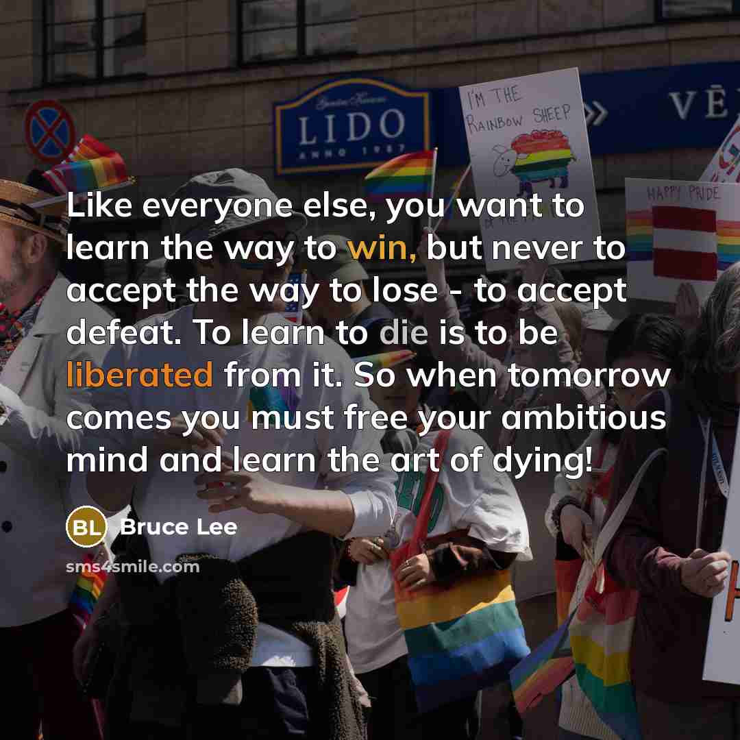 “Like everyone else, you want to learn the way to win, but never to accept the way to lose - to accept defeat. To learn to die is to be liberated from it. So when tomorrow comes you must free your ambitious mind and learn the art of dying!” quote by Bruce Lee