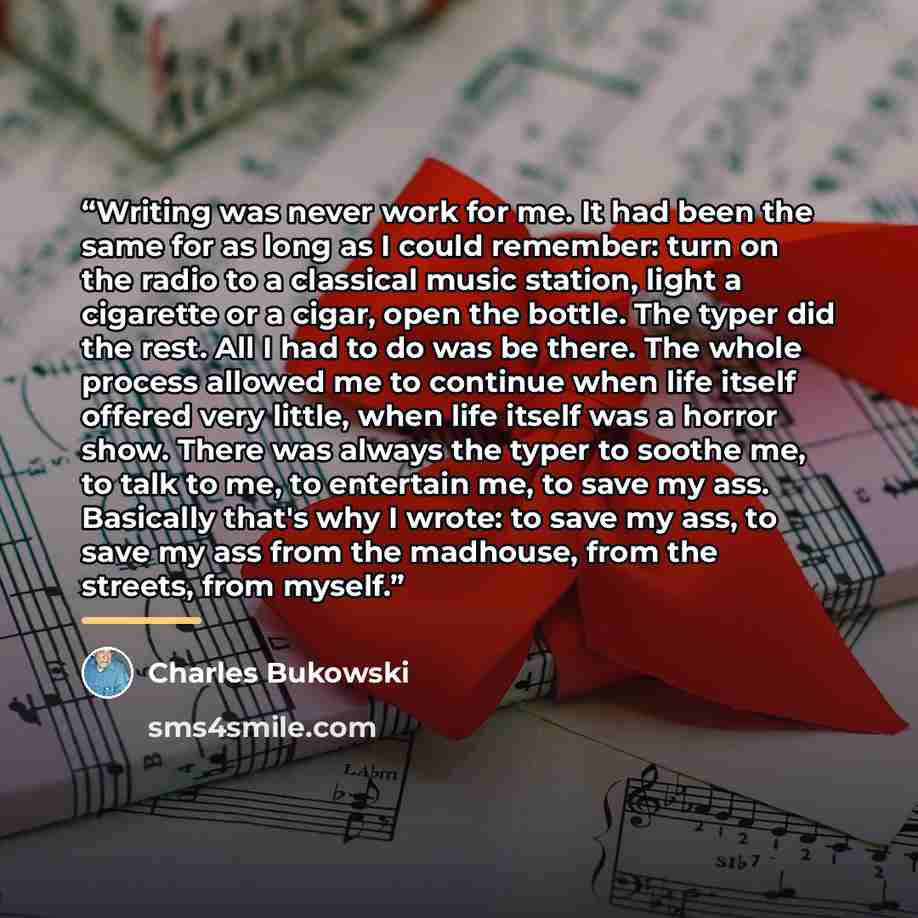 “Writing was never work for me. It had been the same for as long as I could remember: turn on the radio to a classical music station, light a cigarette or a cigar, open the bottle. The typer did the rest. All I had to do was be there. The whole process allowed me to continue when life itself…” quote by Charles Bukowski