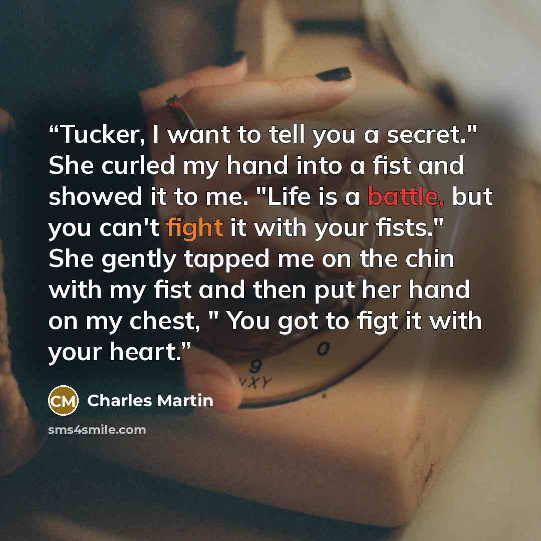 “Tucker, I want to tell you a secret." She curled my hand into a fist and showed it to me. "Life is a battle, but you can't fight it with your fists." She gently tapped me on the chin with my fist and then put her hand on my chest, " You got to figt it with your heart.” quote by Charles Martin