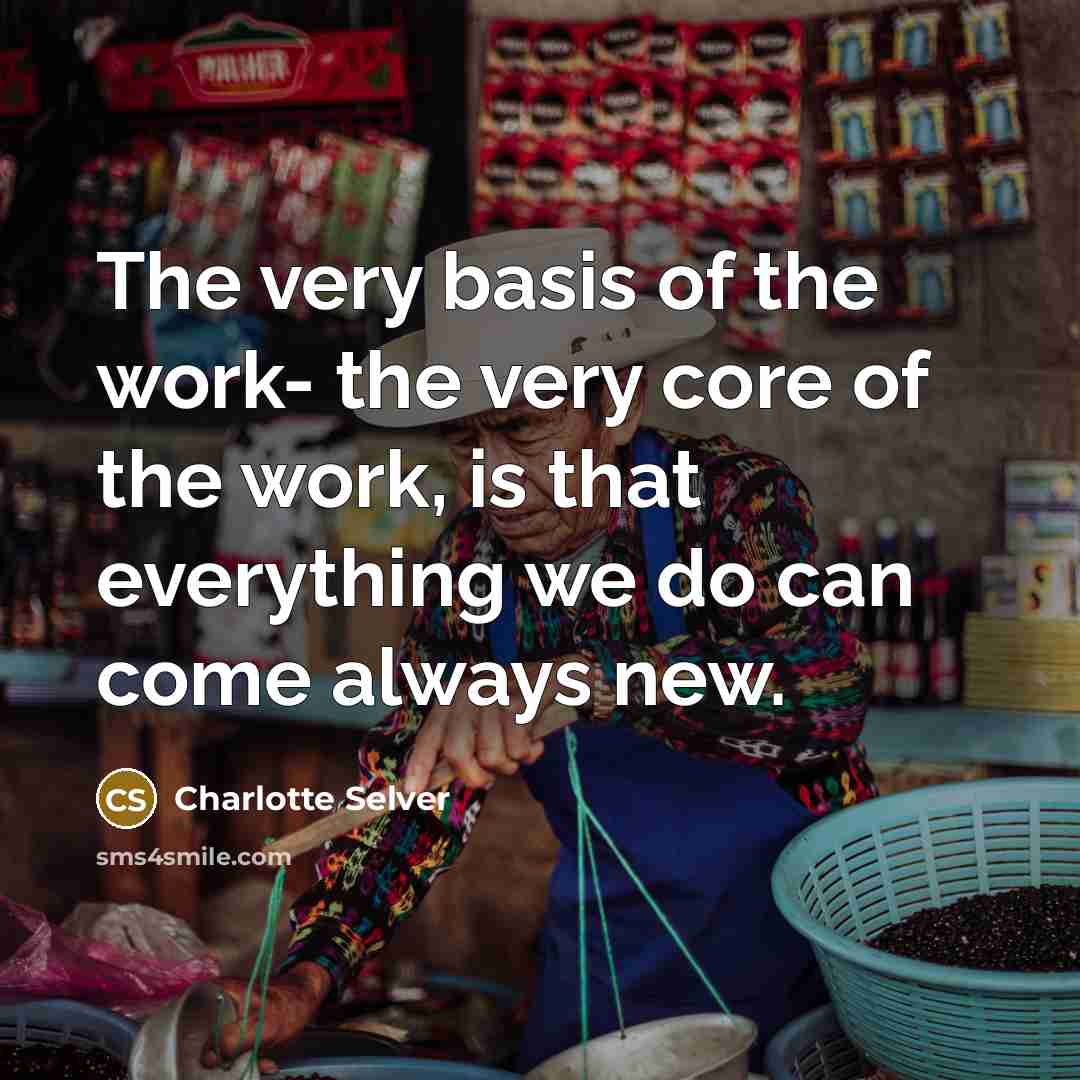 “The very basis of the work- the very core of the work, is that everything we do can come always new.” quote by Charlotte Selver
