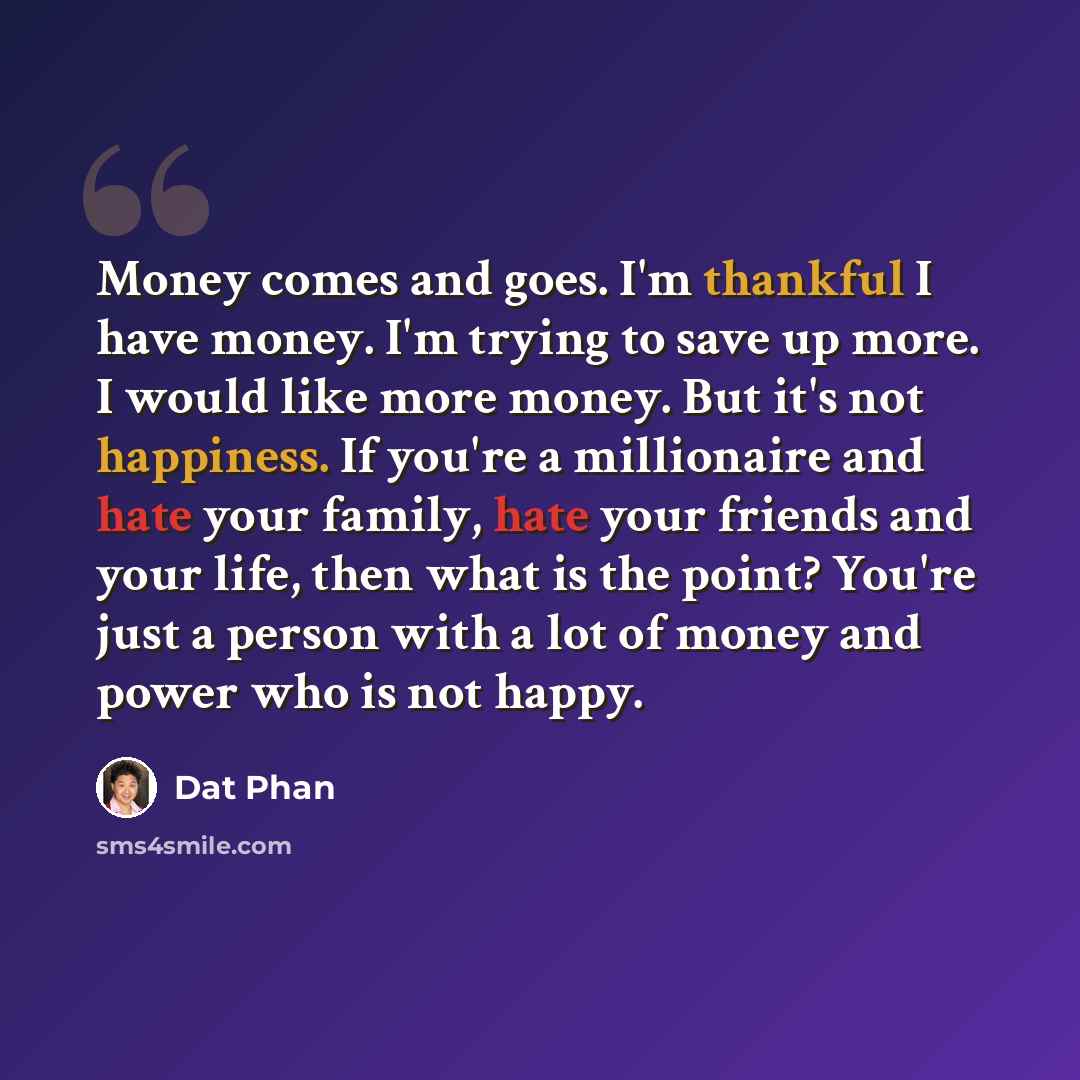 “Money comes and goes. I'm thankful I have money. I'm trying to save up more. I would like more money. But it's not happiness. If you're a millionaire and hate your family, hate your friends and your life, then what is the point? You're just a person with a lot of money and power who is not happy.” quote by Dat Phan